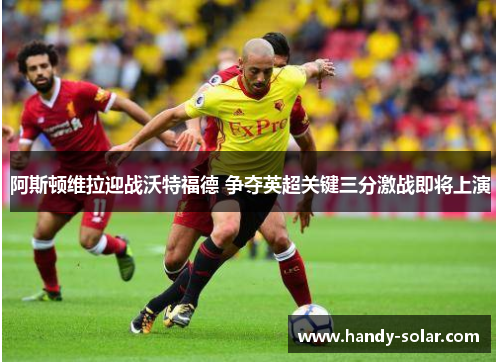 阿斯顿维拉迎战沃特福德 争夺英超关键三分激战即将上演